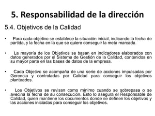 5. Responsabilidad de la dirección
5.4. Objetivos de la Calidad
• Para cada objetivo se establece la situación inicial, indicando la fecha de
partida, y la fecha en la que se quiere conseguir la meta marcada.
• La mayoría de los Objetivos se basan en indicadores elaborados con
datos generados por el Sistema de Gestión de la Calidad, contenidos en
su mayor parte en las bases de datos de la empresa.
• Cada Objetivo se acompaña de una serie de acciones impulsadas por
Gerencia y controladas por Calidad para conseguir los objetivos
planteados.
• Los Objetivos se revisan como mínimo cuando se sobrepasa o se
avecina la fecha de su consecución. Esto lo asegura el Responsable de
Calidad, quien mantiene los documentos donde se definen los objetivos y
las acciones iniciadas para conseguir los objetivos.
 