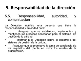 5. Responsabilidad de la dirección
5.5. Responsabilidad, autoridad, y
comunicación
La Dirección nombra una persona que tiene la
responsabilidad y autoridad para:
• Asegurar que se establecen, implementan y
mantienen los procesos necesarios para el sistema de
gestión de la calidad.
• Informar a la Dirección sobre el desarrollo del
sistema de gestión de la calidad.
• Asegurar que se promueve la toma de conciencia de
los requisitos del cliente en todos los niveles de la
organización.
 