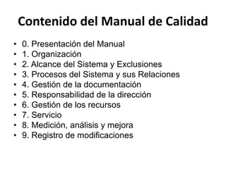 Contenido del Manual de Calidad
• 0. Presentación del Manual
• 1. Organización
• 2. Alcance del Sistema y Exclusiones
• 3. Procesos del Sistema y sus Relaciones
• 4. Gestión de la documentación
• 5. Responsabilidad de la dirección
• 6. Gestión de los recursos
• 7. Servicio
• 8. Medición, análisis y mejora
• 9. Registro de modificaciones
 