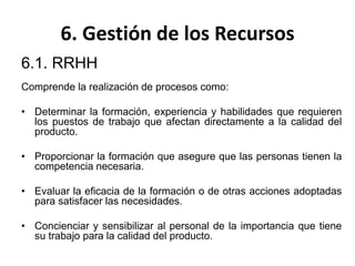 6. Gestión de los Recursos
6.1. RRHH
Comprende la realización de procesos como:
• Determinar la formación, experiencia y habilidades que requieren
los puestos de trabajo que afectan directamente a la calidad del
producto.
• Proporcionar la formación que asegure que las personas tienen la
competencia necesaria.
• Evaluar la eficacia de la formación o de otras acciones adoptadas
para satisfacer las necesidades.
• Concienciar y sensibilizar al personal de la importancia que tiene
su trabajo para la calidad del producto.
 