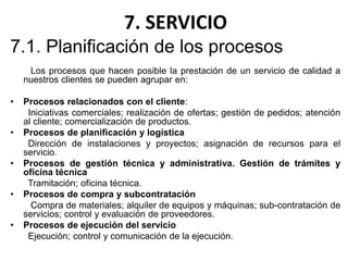 7. SERVICIO
7.1. Planificación de los procesos
Los procesos que hacen posible la prestación de un servicio de calidad a
nuestros clientes se pueden agrupar en:
• Procesos relacionados con el cliente:
Iniciativas comerciales; realización de ofertas; gestión de pedidos; atención
al cliente; comercialización de productos.
• Procesos de planificación y logística
Dirección de instalaciones y proyectos; asignación de recursos para el
servicio.
• Procesos de gestión técnica y administrativa. Gestión de trámites y
oficina técnica
Tramitación; oficina técnica.
• Procesos de compra y subcontratación
Compra de materiales; alquiler de equipos y máquinas; sub-contratación de
servicios; control y evaluación de proveedores.
• Procesos de ejecución del servicio
Ejecución; control y comunicación de la ejecución.
 