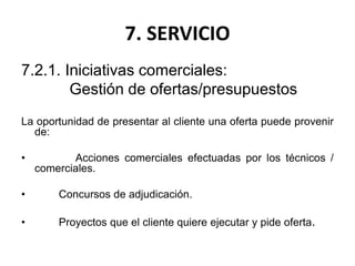 7. SERVICIO
7.2.1. Iniciativas comerciales:
Gestión de ofertas/presupuestos
La oportunidad de presentar al cliente una oferta puede provenir
de:
• Acciones comerciales efectuadas por los técnicos /
comerciales.
• Concursos de adjudicación.
• Proyectos que el cliente quiere ejecutar y pide oferta.
 