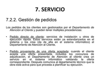 7. SERVICIO
7.2.2. Gestión de pedidos
Los pedidos de los clientes son gestionados por el Departamento de
Atención al Cliente y pueden tener múltiples procedencias:
• Pedido directo de cliente: servicios de instalación u otros de
ejecución rápida. Estos servicios están ya estandarizados en el
sistema y los crea (da de alta en el sistema informático) el
Departamento de Atención al Cliente.
• Pedido proveniente de una oferta aceptada: cuando el cliente
acepta una oferta presentada, incluidos los concursos de
adjudicación, el Departamento de Atención al cliente crea un
servicio en el sistema informático validando la oferta
correspondiente. Después comunica al departamento técnico que la
obra está activa para que proceda a planificar su ejecución.
 