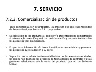 7. SERVICIO
7.2.3. Comercialización de productos
En la comercialización de productos, los procesos que son responsabilidad
de Automatizaciones Santana S.A. comprenden:
• La exposición de los productos al público y/o presentación de demostración
si la tuviera, la recepción y solicitud de información y documentación sobre
los productos y las promociones.
• Proporcionar información al cliente, identificar sus necesidades y presentar
los productos que se adapten a su perfil.
• Seguir los cauces administrativos establecidos por las empresas asociadas,
las cuales han diseñado los procesos de formalización de contratos y otras
gestiones relacionadas con la venta del producto (por ej. Un Software
Scada)
 