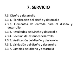 7. SERVICIO
7.3. Diseño y desarrollo
7.3.1. Planificación del diseño y desarrollo
7.3.2. Elementos de entrada para el diseño y
desarrollo
7.3.3. Resultados del Diseño y desarrollo
7.3.4. Revisión del diseño y desarrollo
7.3.5. Verificación del diseño y desarrollo
7.3.6. Validación del diseño y desarrollo
7.3.7. Cambios del diseño y desarrollo
 