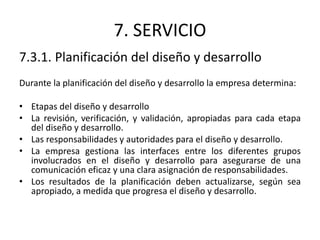 7. SERVICIO
7.3.1. Planificación del diseño y desarrollo
Durante la planificación del diseño y desarrollo la empresa determina:
• Etapas del diseño y desarrollo
• La revisión, verificación, y validación, apropiadas para cada etapa
del diseño y desarrollo.
• Las responsabilidades y autoridades para el diseño y desarrollo.
• La empresa gestiona las interfaces entre los diferentes grupos
involucrados en el diseño y desarrollo para asegurarse de una
comunicación eficaz y una clara asignación de responsabilidades.
• Los resultados de la planificación deben actualizarse, según sea
apropiado, a medida que progresa el diseño y desarrollo.
 