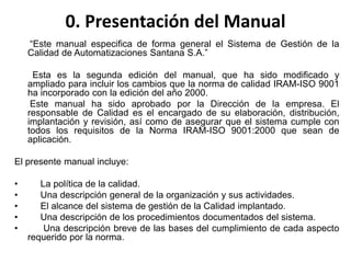 0. Presentación del Manual
“Este manual especifica de forma general el Sistema de Gestión de la
Calidad de Automatizaciones Santana S.A.”
Esta es la segunda edición del manual, que ha sido modificado y
ampliado para incluir los cambios que la norma de calidad IRAM-ISO 9001
ha incorporado con la edición del año 2000.
Este manual ha sido aprobado por la Dirección de la empresa. El
responsable de Calidad es el encargado de su elaboración, distribución,
implantación y revisión, así como de asegurar que el sistema cumple con
todos los requisitos de la Norma IRAM-ISO 9001:2000 que sean de
aplicación.
El presente manual incluye:
• La política de la calidad.
• Una descripción general de la organización y sus actividades.
• El alcance del sistema de gestión de la Calidad implantado.
• Una descripción de los procedimientos documentados del sistema.
• Una descripción breve de las bases del cumplimiento de cada aspecto
requerido por la norma.
 