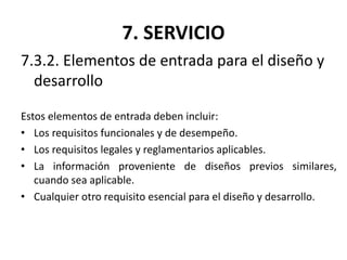 7. SERVICIO
7.3.2. Elementos de entrada para el diseño y
desarrollo
Estos elementos de entrada deben incluir:
• Los requisitos funcionales y de desempeño.
• Los requisitos legales y reglamentarios aplicables.
• La información proveniente de diseños previos similares,
cuando sea aplicable.
• Cualquier otro requisito esencial para el diseño y desarrollo.
 
