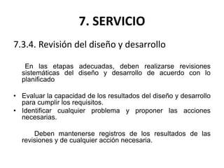 7. SERVICIO
7.3.4. Revisión del diseño y desarrollo
En las etapas adecuadas, deben realizarse revisiones
sistemáticas del diseño y desarrollo de acuerdo con lo
planificado
• Evaluar la capacidad de los resultados del diseño y desarrollo
para cumplir los requisitos.
• Identificar cualquier problema y proponer las acciones
necesarias.
Deben mantenerse registros de los resultados de las
revisiones y de cualquier acción necesaria.
 