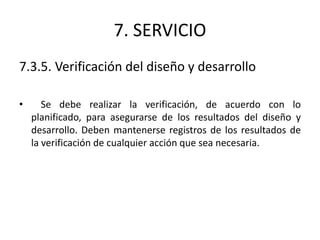 7. SERVICIO
7.3.5. Verificación del diseño y desarrollo
• Se debe realizar la verificación, de acuerdo con lo
planificado, para asegurarse de los resultados del diseño y
desarrollo. Deben mantenerse registros de los resultados de
la verificación de cualquier acción que sea necesaria.
 