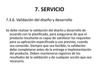 7. SERVICIO
7.3.6. Validación del diseño y desarrollo
Se debe realizar la validación del diseño y desarrollo de
acuerdo con lo planificado, para asegurarse de que el
producto resultante es capaz de satisfacer los requisitos
para su aplicación especificada o uso previsto, cuando
sea conocido. Siempre que sea factible, la validación
debe completarse antes de la entrega o implementación
del producto. Deben mantenerse registros de los
resultados de la validación y de cualquier acción que sea
necesaria.
 