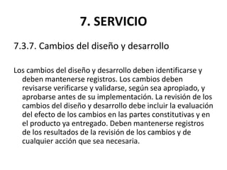 7. SERVICIO
7.3.7. Cambios del diseño y desarrollo
Los cambios del diseño y desarrollo deben identificarse y
deben mantenerse registros. Los cambios deben
revisarse verificarse y validarse, según sea apropiado, y
aprobarse antes de su implementación. La revisión de los
cambios del diseño y desarrollo debe incluir la evaluación
del efecto de los cambios en las partes constitutivas y en
el producto ya entregado. Deben mantenerse registros
de los resultados de la revisión de los cambios y de
cualquier acción que sea necesaria.
 
