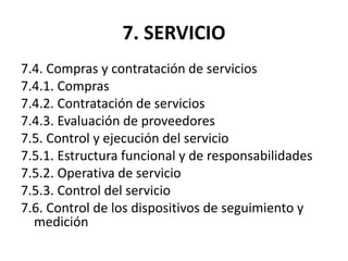 7. SERVICIO
7.4. Compras y contratación de servicios
7.4.1. Compras
7.4.2. Contratación de servicios
7.4.3. Evaluación de proveedores
7.5. Control y ejecución del servicio
7.5.1. Estructura funcional y de responsabilidades
7.5.2. Operativa de servicio
7.5.3. Control del servicio
7.6. Control de los dispositivos de seguimiento y
medición
 