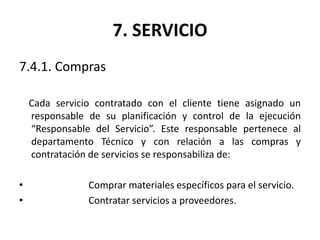 7. SERVICIO
7.4.1. Compras
Cada servicio contratado con el cliente tiene asignado un
responsable de su planificación y control de la ejecución
“Responsable del Servicio”. Este responsable pertenece al
departamento Técnico y con relación a las compras y
contratación de servicios se responsabiliza de:
• Comprar materiales específicos para el servicio.
• Contratar servicios a proveedores.
 