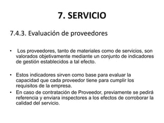 7. SERVICIO
7.4.3. Evaluación de proveedores
• Los proveedores, tanto de materiales como de servicios, son
valorados objetivamente mediante un conjunto de indicadores
de gestión establecidos a tal efecto.
• Estos indicadores sirven como base para evaluar la
capacidad que cada proveedor tiene para cumplir los
requisitos de la empresa.
• En caso de contratación de Proveedor, previamente se pedirá
referencia y enviara inspectores a los efectos de corroborar la
calidad del servicio.
 