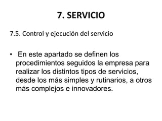 7. SERVICIO
7.5. Control y ejecución del servicio
• En este apartado se definen los
procedimientos seguidos la empresa para
realizar los distintos tipos de servicios,
desde los más simples y rutinarios, a otros
más complejos e innovadores.
 
