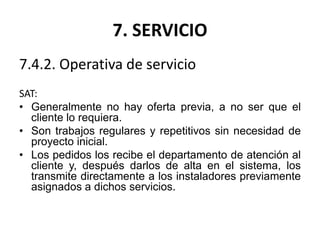 7. SERVICIO
7.4.2. Operativa de servicio
SAT:
• Generalmente no hay oferta previa, a no ser que el
cliente lo requiera.
• Son trabajos regulares y repetitivos sin necesidad de
proyecto inicial.
• Los pedidos los recibe el departamento de atención al
cliente y, después darlos de alta en el sistema, los
transmite directamente a los instaladores previamente
asignados a dichos servicios.
 