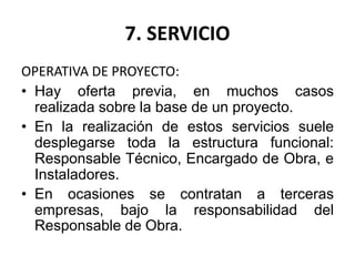 7. SERVICIO
OPERATIVA DE PROYECTO:
• Hay oferta previa, en muchos casos
realizada sobre la base de un proyecto.
• En la realización de estos servicios suele
desplegarse toda la estructura funcional:
Responsable Técnico, Encargado de Obra, e
Instaladores.
• En ocasiones se contratan a terceras
empresas, bajo la responsabilidad del
Responsable de Obra.
 