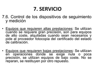 7. SERVICIO
7.6. Control de los dispositivos de seguimiento
y medición
• Equipos que requieren altas prestaciones: Se utilizan
cuando se requiere gran precisión, son para equipos
de alto coste, alquiladas cuando sean necesarios y
pide al proveedor fotocopia del certificado del estado
de calibración.
• Equipos que requieren bajas prestaciones: Se utilizan
en operaciones donde se exige nula o poca
precisión, se utilizan equipos de bajo coste. No se
reparan, se restituyen por otro repuesto.
 