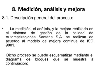 8. Medición, análisis y mejora
8.1. Descripción general del proceso:
• La medición, el análisis, y la mejora realizada en
el sistema de gestión de la calidad de
Automatizaciones Santana S.A. se realizan de
acuerdo al modelo de mejora continua de ISO
9001.
Dicho proceso se puede esquematizar mediante el
diagrama de bloques que se muestra a
continuación:
 