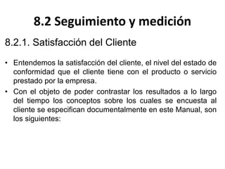 8.2 Seguimiento y medición
8.2.1. Satisfacción del Cliente
• Entendemos la satisfacción del cliente, el nivel del estado de
conformidad que el cliente tiene con el producto o servicio
prestado por la empresa.
• Con el objeto de poder contrastar los resultados a lo largo
del tiempo los conceptos sobre los cuales se encuesta al
cliente se especifican documentalmente en este Manual, son
los siguientes:
 