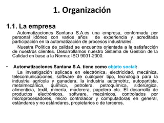 1. Organización
1.1. La empresa
Automatizaciones Santana S.A.es una empresa, conformada por
personal idóneo con varios años de experiencia y acreditada
participación en la automatización de procesos industriales.
Nuestra Política de calidad se encuentra orientada a la satisfacción
de nuestros clientes. Desarrollamos nuestro Sistema de Gestión de la
Calidad en base a la Norma: ISO 9001-2000.
• Automatizaciones Santana S.A. tiene como objeto social:
La investigación aplicada en electrónica, electricidad, mecánica,
telecomunicaciones, software de cualquier tipo, tecnología para la
industria agrícola y ganadera, la industria automotriz, autopartista,
metalmecánica, química, petrolera, petroquímica, siderúrgica,
alimenticia, textil, minería, maderera, papelera etc. El desarrollo de
productos electrónicos, software, mecánicos, controlados por
microprocesadores, micro controlador y computadoras en general,
estándares y no estándares, propietarios o de terceros.
 