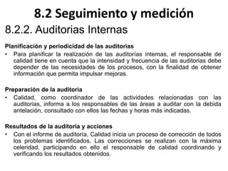 8.2 Seguimiento y medición
8.2.2. Auditorias Internas
Planificación y periodicidad de las auditorias
• Para planificar la realización de las auditorías internas, el responsable de
calidad tiene en cuenta que la intensidad y frecuencia de las auditorias debe
depender de las necesidades de los procesos, con la finalidad de obtener
información que permita impulsar mejoras.
Preparación de la auditoria
• Calidad, como coordinador de las actividades relacionadas con las
auditorias, informa a los responsables de las áreas a auditar con la debida
antelación, consultado con ellos las fechas y horas más indicadas.
Resultados de la auditoria y acciones
• Con el informe de auditoría, Calidad inicia un proceso de corrección de todos
los problemas identificados. Las correcciones se realizan con la máxima
celeridad, participando en ello el responsable de calidad coordinando y
verificando los resultados obtenidos.
 
