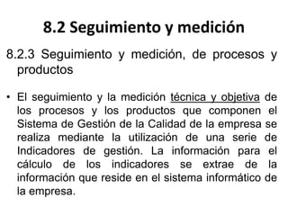 8.2 Seguimiento y medición
8.2.3 Seguimiento y medición, de procesos y
productos
• El seguimiento y la medición técnica y objetiva de
los procesos y los productos que componen el
Sistema de Gestión de la Calidad de la empresa se
realiza mediante la utilización de una serie de
Indicadores de gestión. La información para el
cálculo de los indicadores se extrae de la
información que reside en el sistema informático de
la empresa.
 
