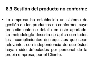 8.3 Gestión del producto no conforme
• La empresa ha establecido un sistema de
gestión de los productos no conformes cuyo
procedimiento se detalla en este apartado.
La metodología descrita se aplica con todos
los incumplimientos de requisitos que sean
relevantes con independencia de que éstos
hayan sido detectados por personal de la
propia empresa, por el Cliente.
 