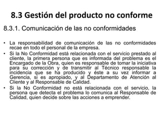 8.3 Gestión del producto no conforme
8.3.1. Comunicación de las no conformidades
• La responsabilidad de comunicación de las no conformidades
recae en todo el personal de la empresa.
• Si la No Conformidad está relacionada con el servicio prestado al
cliente, la primera persona que es informada del problema es el
Encargado de la Obra, quien es responsable de tomar la iniciativa
para su corrección y de transmitir al Técnico responsable la
incidencia que se ha producido y éste a su vez informar a
Gerencia, si es apropiado, y al Departamento de Atención al
Cliente y al Responsable de Calidad.
• Si la No Conformidad no está relacionada con el servicio, la
persona que detecta el problema lo comunica al Responsable de
Calidad, quien decide sobre las acciones a emprender.
 