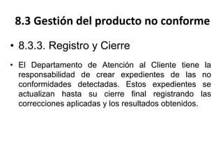 8.3 Gestión del producto no conforme
• 8.3.3. Registro y Cierre
• El Departamento de Atención al Cliente tiene la
responsabilidad de crear expedientes de las no
conformidades detectadas. Estos expedientes se
actualizan hasta su cierre final registrando las
correcciones aplicadas y los resultados obtenidos.
 