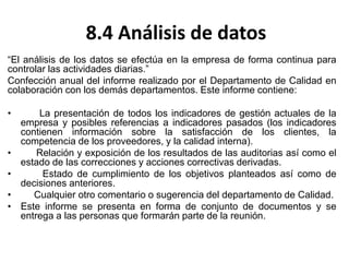 8.4 Análisis de datos
“El análisis de los datos se efectúa en la empresa de forma continua para
controlar las actividades diarias.”
Confección anual del informe realizado por el Departamento de Calidad en
colaboración con los demás departamentos. Este informe contiene:
• La presentación de todos los indicadores de gestión actuales de la
empresa y posibles referencias a indicadores pasados (los indicadores
contienen información sobre la satisfacción de los clientes, la
competencia de los proveedores, y la calidad interna).
• Relación y exposición de los resultados de las auditorias así como el
estado de las correcciones y acciones correctivas derivadas.
• Estado de cumplimiento de los objetivos planteados así como de
decisiones anteriores.
• Cualquier otro comentario o sugerencia del departamento de Calidad.
• Este informe se presenta en forma de conjunto de documentos y se
entrega a las personas que formarán parte de la reunión.
 