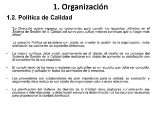 1. Organización
1.2. Política de Calidad
“La Dirección quiere expresar su compromiso para cumplir los requisitos definidos en el
Sistema de Gestión de la Calidad así como para aplicar mejoras continuas que lo hagan más
eficaz”
La presente Política se establece con objeto de orientar la gestión de la organización, dicha
orientación se pasma en las siguientes directrices:
• La mejora continua debe incidir positivamente en el cliente, el diseño de los procesos del
Sistema de Gestión de la Calidad debe realizarse con objeto de aumentar su satisfacción con
el cumplimiento de sus requisitos.
• El cumplimiento de las leyes y reglamentos aplicables es un requisito que debe ser conocido,
comprendido y aplicado en todas las actividades de la empresa.
• Los proveedores son colaboradores de gran importancia para la calidad, su evaluación y
seguimiento debe realizarse con objeto de proporcionar valor a estas relaciones.
• La planificación del Sistema de Gestión de la Calidad debe realizarse considerando sus
procesos e interrelaciones, y debe incluir siempre la determinación de los recursos necesarios
para proporcionar la calidad planificada.
 