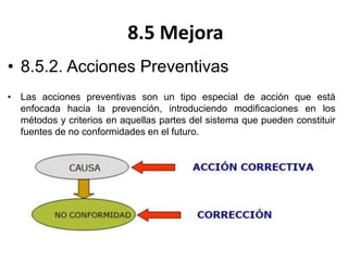 8.5 Mejora
• 8.5.2. Acciones Preventivas
• Las acciones preventivas son un tipo especial de acción que está
enfocada hacia la prevención, introduciendo modificaciones en los
métodos y criterios en aquellas partes del sistema que pueden constituir
fuentes de no conformidades en el futuro.
 