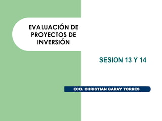 EVALUACIÓN DE
PROYECTOS DE
INVERSIÓN
SESION 13 Y 14

ECO. CHRISTIAN GARAY TORRES

 