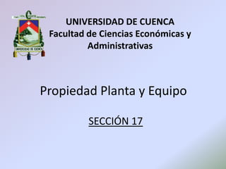UNIVERSIDAD DE CUENCA
Facultad de Ciencias Económicas y
Administrativas
Propiedad Planta y Equipo
SECCIÓN 17
 