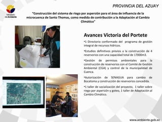 “Construcción del sistema de riego por aspersión para el área de influencia de la
microcuenca de Santo Thomas, como medida de contribución a la Adaptación al Cambio
Climático"
Avances Victoria del Portete
•1 Directorio conformado del programa de gestión
integral de recursos hídricos.
•Estudios definitivos previos a la construcción de 4
reservorios con una capacidad total de 17000m3.
•Gestión de permisos ambientales para la
construcción de reservorios con el Comité de Gestión
Ambiental (CGA) y control de la municipalidad de
Cuenca.
•Autorización de SENAGUA para cambio de
Bocatoma y construcción de reservorios concedida.
•1 taller de socialización del proyecto, 1 taller sobre
riego por aspersión y goteo, 1 taller de Adaptación al
Cambio Climático.
PROVINCIA DEL AZUAYPROVINCIA DEL AZUAY
 