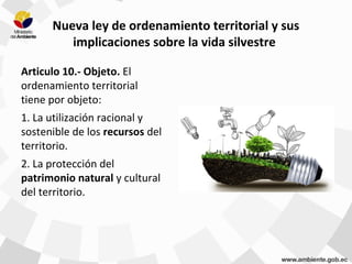 Nueva ley de ordenamiento territorial y sus
implicaciones sobre la vida silvestre
Articulo 10.- Objeto. El
ordenamiento territorial
tiene por objeto:
1. La utilización racional y
sostenible de los recursos del
territorio.
2. La protección del
patrimonio natural y cultural
del territorio.
 