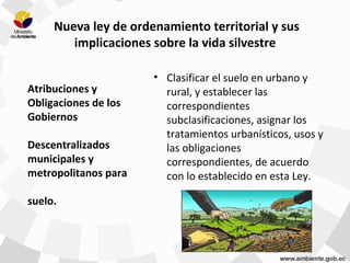 Nueva ley de ordenamiento territorial y sus
implicaciones sobre la vida silvestre
• Clasificar el suelo en urbano y
rural, y establecer las
correspondientes
subclasificaciones, asignar los
tratamientos urbanísticos, usos y
las obligaciones
correspondientes, de acuerdo
con lo establecido en esta Ley.
Atribuciones y
Obligaciones de los
Gobiernos
Descentralizados
municipales y
metropolitanos para
suelo.
 