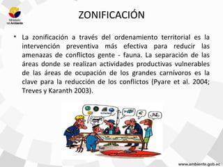 ZONIFICACIÓN
• La zonificación a través del ordenamiento territorial es la
intervención preventiva más efectiva para reducir las
amenazas de conflictos gente - fauna. La separación de las
áreas donde se realizan actividades productivas vulnerables
de las áreas de ocupación de los grandes carnívoros es la
clave para la reducción de los conflictos (Pyare et al. 2004;
Treves y Karanth 2003).
 