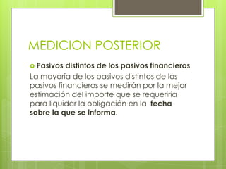MEDICION POSTERIOR
 Pasivos  distintos de los pasivos financieros
La mayoría de los pasivos distintos de los
pasivos financieros se medirán por la mejor
estimación del importe que se requeriría
para liquidar la obligación en la fecha
sobre la que se informa.
 