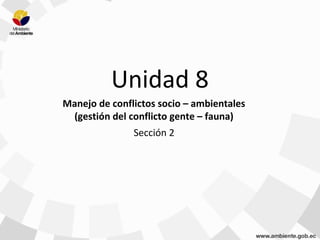 Unidad 8
Manejo de conflictos socio – ambientales
(gestión del conflicto gente – fauna)
Sección 2
 