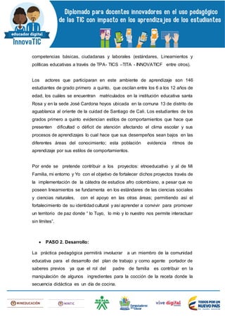 competencias básicas, ciudadanas y laborales (estándares, Lineamientos y
políticas educativas a través de TPA- TICS –TITA - INNOVATICF entre otros).
Los actores que participaran en este ambiente de aprendizaje son 146
estudiantes de grado primero a quinto, que oscilan entre los 6 a los 12 años de
edad, los cuáles se encuentran matriculados en la institución educativa santa
Rosa y en la sede José Cardona hoyos ubicada en la comuna 13 de distrito de
aguablanca al oriente de la cuidad de Santiago de Cali. Los estudiantes de los
grados primero a quinto evidencian estilos de comportamientos que hace que
presenten dificultad o déficit de atención afectando el clima escolar y sus
procesos de aprendizajes lo cual hace que sus desempeños sean bajos en las
diferentes áreas del conocimiento; esta población evidencia ritmos de
aprendizaje por sus estilos de comportamientos.
Por ende se pretende contribuir a los proyectos: etnoeducativo y al de Mi
Familia, mi entorno y Yo con el objetivo de fortalecer dichos proyectos través de
la implementación de la cátedra de estudios afro colombiano, a pesar que no
poseen lineamientos se fundamenta en los estándares de las ciencias sociales
y ciencias naturales, con el apoyo en las otras áreas; permitiendo así el
fortalecimiento de su identidad cultural y así aprender a convivir para promover
un territorio de paz donde “ lo Tuyo, lo mío y lo nuestro nos permite interactuar
sin límites”.
 PASO 2. Desarrollo:
La práctica pedagógica permitirá involucrar a un miembro de la comunidad
educativa para el desarrollo del plan de trabajo y como agente portador de
saberes previos ya que el rol del padre de familia es contribuir en la
manipulación de algunos ingredientes para la cocción de la receta donde la
secuencia didáctica es un día de cocina.
 