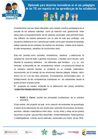 Consideramos que las ideas relevantes para nuestra practica pedagógica es el
rescate de los saberes culturales como (la tradición oral, gastronomía entre
otros) para el empoderamiento de los saberes universales esto permitirá hacer
una reflexión de nuestra planeación con un plan de aula que contenga una
secuencia didáctica en el 4 periodo que cuente con la gran variedad de tipología
textual además de las unidades de medida, los alimentos, estado de la materia,
el calor temperatura, utensilios de cocina entre otros .
Esto nos permite como docentes orientadoras, clasificar y seleccionar la
variedad de tipos de texto o géneros discursivos , y facilitar como recurso para
abordar la secuencia didáctica, los diferentes ejes temático y a su vez
fomentar el desarrollo de las competencias lectora y la producción textual de
un recetario además resolver un problema en un contexto matemático,
reconociendo así el manejo de las emociones básicas (alegría, tristeza, rabia,
temor) en mí y en las otras personas. (Competencias emocionales) para el
fortalecimiento de las competencias ciudadanas en los estudiantes desde el
grado primero al grado quinto.
El propósito de nuestro ambiente es la elaboración del campo semántico
“CONSTRUYENDO RECETAS VOY”
 PASO 3. Cierre: escribir las principales conclusiones de su práctica
educativa.
El eje central del proyecto de aula es la creación de ambientes de aprendizaje
a través de la elaboración de una receta para optimizar los procesos de lectura,
escritura, cálculos matemáticos entre otros, en los niños y niñas de los grados
de primero a quinto que permitan desarrollar ciertas habilidades metacognitivas
y metalingüísticas a través de los estímulos sensoriales por medio de las TICS.
 