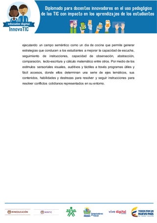 ejecutando un campo semántico como un dia de cocina que permite generar
estrategias que conducen a los estudiantes a mejorar la capacidad de escucha,
seguimiento de instrucciones, capacidad de observación, abstracción,
comparación, lecto-escritura y cálculo matemático entre otros. Por medio de los
estímulos sensoriales visuales, auditivos y táctiles a través programas útiles y
fácil accesos, donde ellos determinan una serie de ejes temáticos, sus
contenidos, habilidades y destrezas para resolver y seguir instrucciones para
resolver conflictos cotidianos representados en su entorno.
 