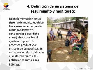 4. Definición de un sistema de
seguimiento y monitoreo:
La implementación de un
sistema de monitoreo debe
basarse en un enfoque de
Manejo Adaptativo,
considerando que dicho
manejo hace posible el
ajuste apropiado de
procesos productivos;
incluyendo la modificación
o suspensión de actividades
que afecten tanto a las
poblaciones como a sus
hábitats.
 