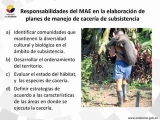 Responsabilidades del MAE en la elaboración de
planes de manejo de cacería de subsistencia
a) Identificar comunidades que
mantienen la diversidad
cultural y biológica en el
ámbito de subsistencia.
b) Desarrollar el ordenamiento
del territorio.
c) Evaluar el estado del hábitat,
y las especies de cacería.
d) Definir estrategias de
acuerdo a las características
de las áreas en donde se
ejecuta la cacería.
 