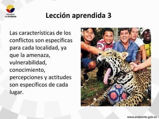Lección aprendida 3
Las características de los
conflictos son específicas
para cada localidad, ya
que la amenaza,
vulnerabilidad,
conocimiento,
percepciones y actitudes
son específicos de cada
lugar.
 