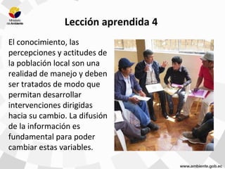 Lección aprendida 4
El conocimiento, las
percepciones y actitudes de
la población local son una
realidad de manejo y deben
ser tratados de modo que
permitan desarrollar
intervenciones dirigidas
hacia su cambio. La difusión
de la información es
fundamental para poder
cambiar estas variables.
 