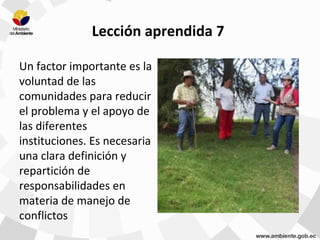 Lección aprendida 7
Un factor importante es la
voluntad de las
comunidades para reducir
el problema y el apoyo de
las diferentes
instituciones. Es necesaria
una clara definición y
repartición de
responsabilidades en
materia de manejo de
conflictos
 
